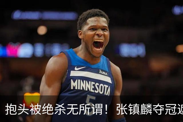 抱头被绝杀无所谓！张镇麟夺冠遮百丑？他在男篮仍难有表现